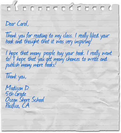 Dear Carol, Thank you for reading to my class. I really liked your book and thought that it was very inspiring! I hope that many people buy your book. I really want to! I hope that you get many chances to write and publish many more books! Thank you, Madison D., 5th Grade, Ocean Shore School, Pacifica, CA